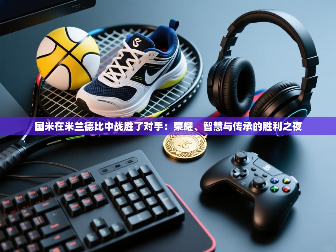 国米在米兰德比中战胜了对手：荣耀、智慧与传承的胜利之夜  第2张